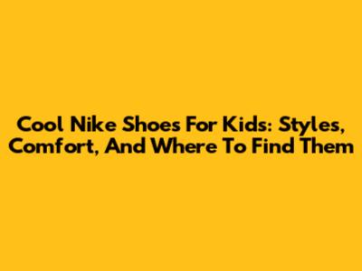 Cool Nike Shoes For Kids: Styles, Comfort, And Where To Find Them