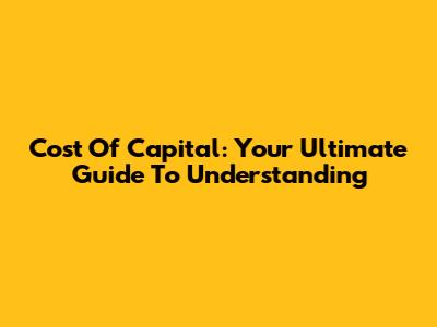 Cost Of Capital: Your Ultimate Guide To Understanding