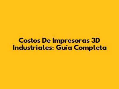Costos De Impresoras 3D Industriales: Guía Completa