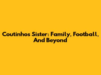 Coutinho's Sister: Family, Football, And Beyond