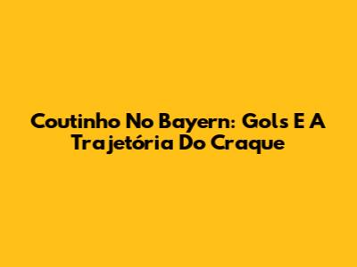 Coutinho No Bayern: Gols E A Trajetória Do Craque