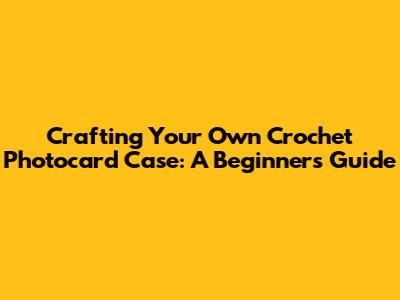 Crafting Your Own Crochet Photocard Case: A Beginner's Guide