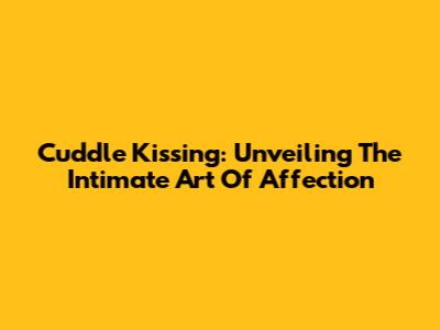 Cuddle Kissing: Unveiling The Intimate Art Of Affection