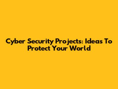 Cyber Security Projects: Ideas To Protect Your World