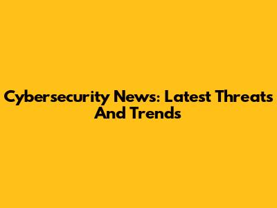 Cybersecurity News: Latest Threats And Trends