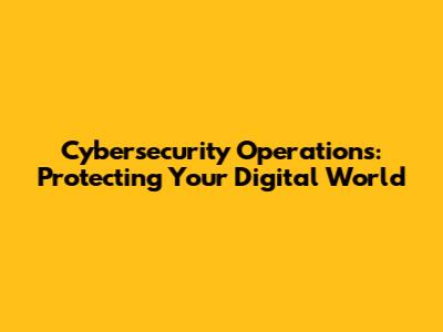 Cybersecurity Operations: Protecting Your Digital World