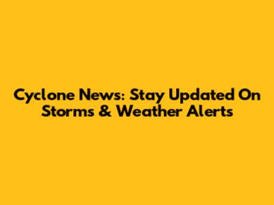 Cyclone News: Stay Updated On Storms & Weather Alerts