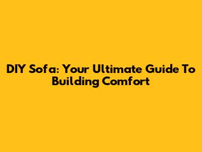 DIY Sofa: Your Ultimate Guide To Building Comfort