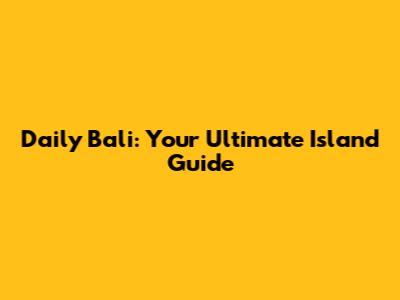 Daily Bali: Your Ultimate Island Guide