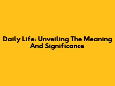 Daily Life: Unveiling The Meaning And Significance