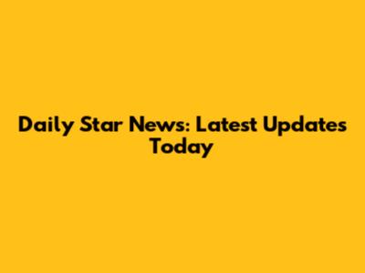 Daily Star News: Latest Updates Today