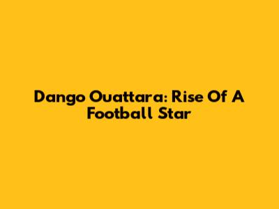 Dango Ouattara: Rise Of A Football Star