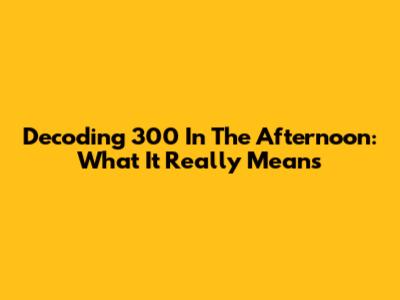 Decoding "300 In The Afternoon": What It Really Means