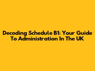 Decoding Schedule B1: Your Guide To Administration In The UK