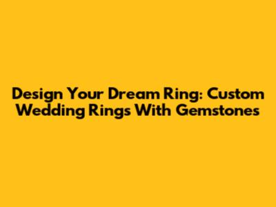 Design Your Dream Ring: Custom Wedding Rings With Gemstones