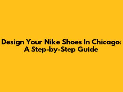 Design Your Nike Shoes In Chicago: A Step-by-Step Guide