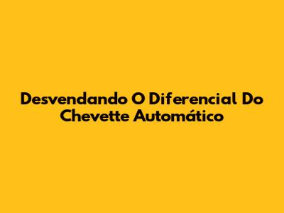 Desvendando O Diferencial Do Chevette Automático