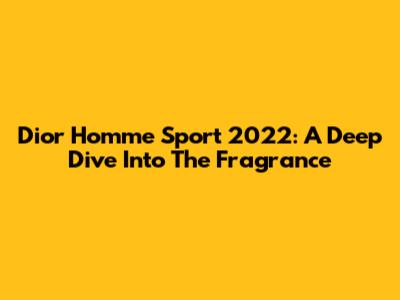 Dior Homme Sport 2022: A Deep Dive Into The Fragrance