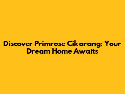 Discover Primrose Cikarang: Your Dream Home Awaits