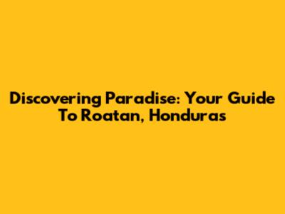 Discovering Paradise: Your Guide To Roatan, Honduras
