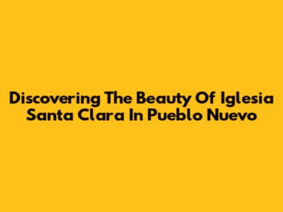 Discovering The Beauty Of Iglesia Santa Clara In Pueblo Nuevo