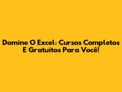Domine O Excel: Cursos Completos E Gratuitos Para Você!