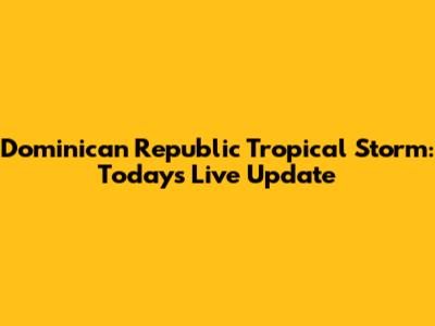 Dominican Republic Tropical Storm: Today's Live Update