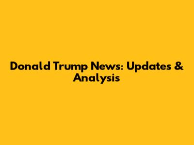 Donald Trump News: Updates & Analysis