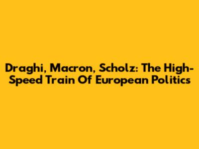 Draghi, Macron, Scholz: The High-Speed Train Of European Politics