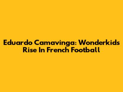 Eduardo Camavinga: Wonderkid's Rise In French Football