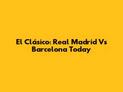 El Clásico: Real Madrid Vs Barcelona Today