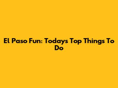 El Paso Fun: Today's Top Things To Do