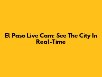 El Paso Live Cam: See The City In Real-Time