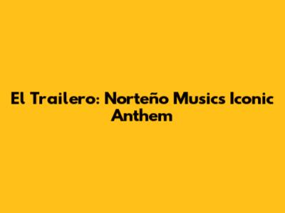 El Trailero: Norteño Music's Iconic Anthem