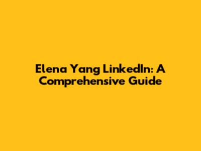 Elena Yang LinkedIn: A Comprehensive Guide