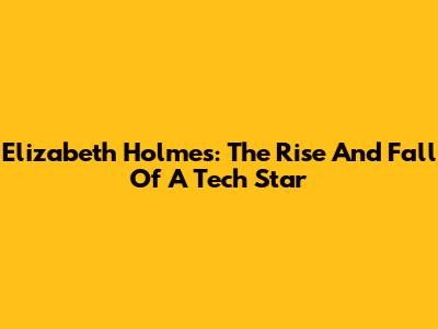 Elizabeth Holmes: The Rise And Fall Of A Tech Star