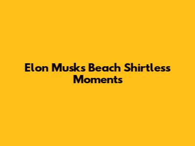 Elon Musk's Beach Shirtless Moments
