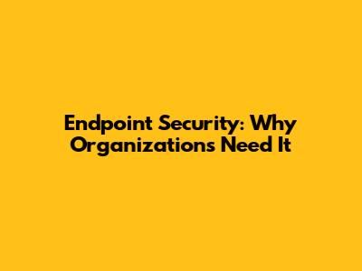 Endpoint Security: Why Organizations Need It