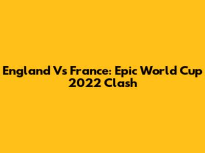 England Vs France: Epic World Cup 2022 Clash