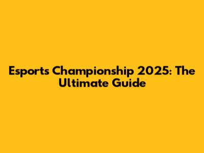 Esports Championship 2025: The Ultimate Guide