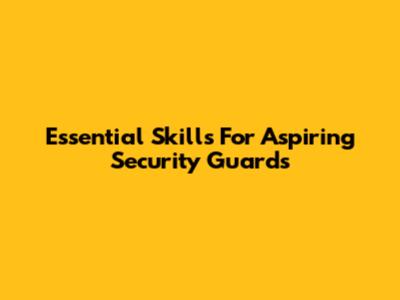 Essential Skills For Aspiring Security Guards