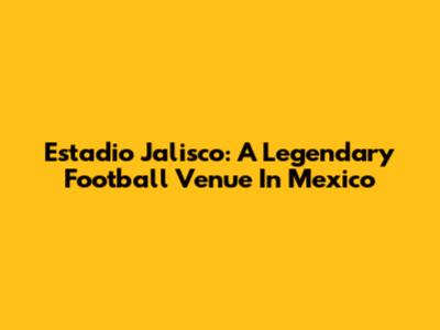 Estadio Jalisco: A Legendary Football Venue In Mexico