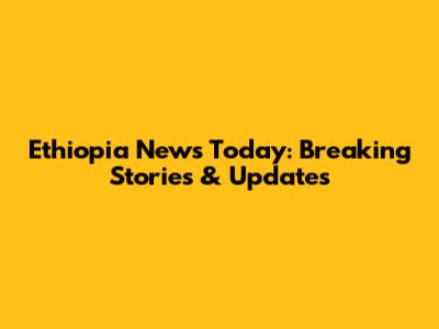 Ethiopia News Today: Breaking Stories & Updates