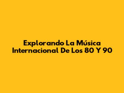 Explorando La Música Internacional De Los 80 Y 90
