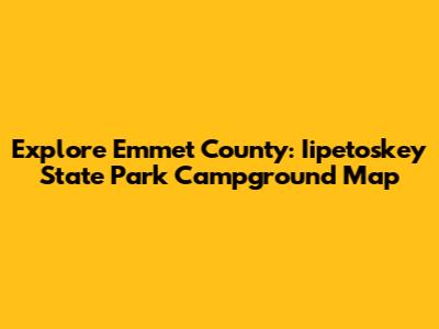 Explore Emmet County: Iipetoskey State Park Campground Map