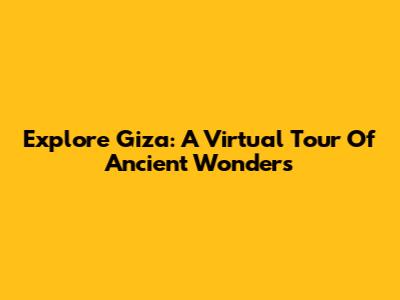Explore Giza: A Virtual Tour Of Ancient Wonders