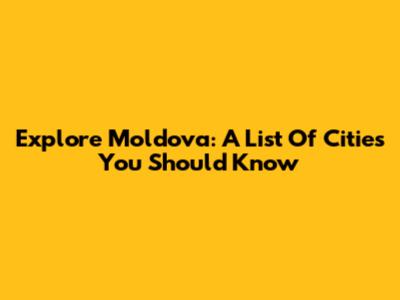 Explore Moldova: A List Of Cities You Should Know