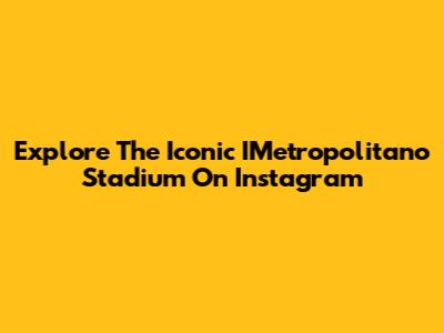 Explore The Iconic IMetropolitano Stadium On Instagram