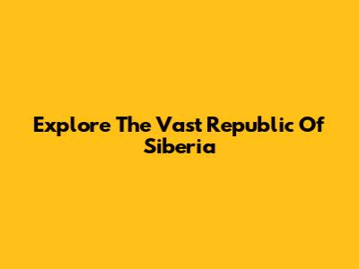 Explore The Vast Republic Of Siberia
