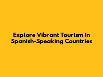 Explore Vibrant Tourism In Spanish-Speaking Countries